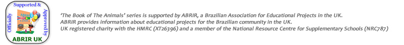 �The Book of The Animals� series is supported by ABRIR,
a Brazilian Association for Educational Projects in the UK.
ABRIR provides information about educational projects for the Brazilian community in the UK.
It is a UK registered charity with the HMRC (XT26396) and a member of
the National Resource Centre for Supplementary Schools (NRC787).